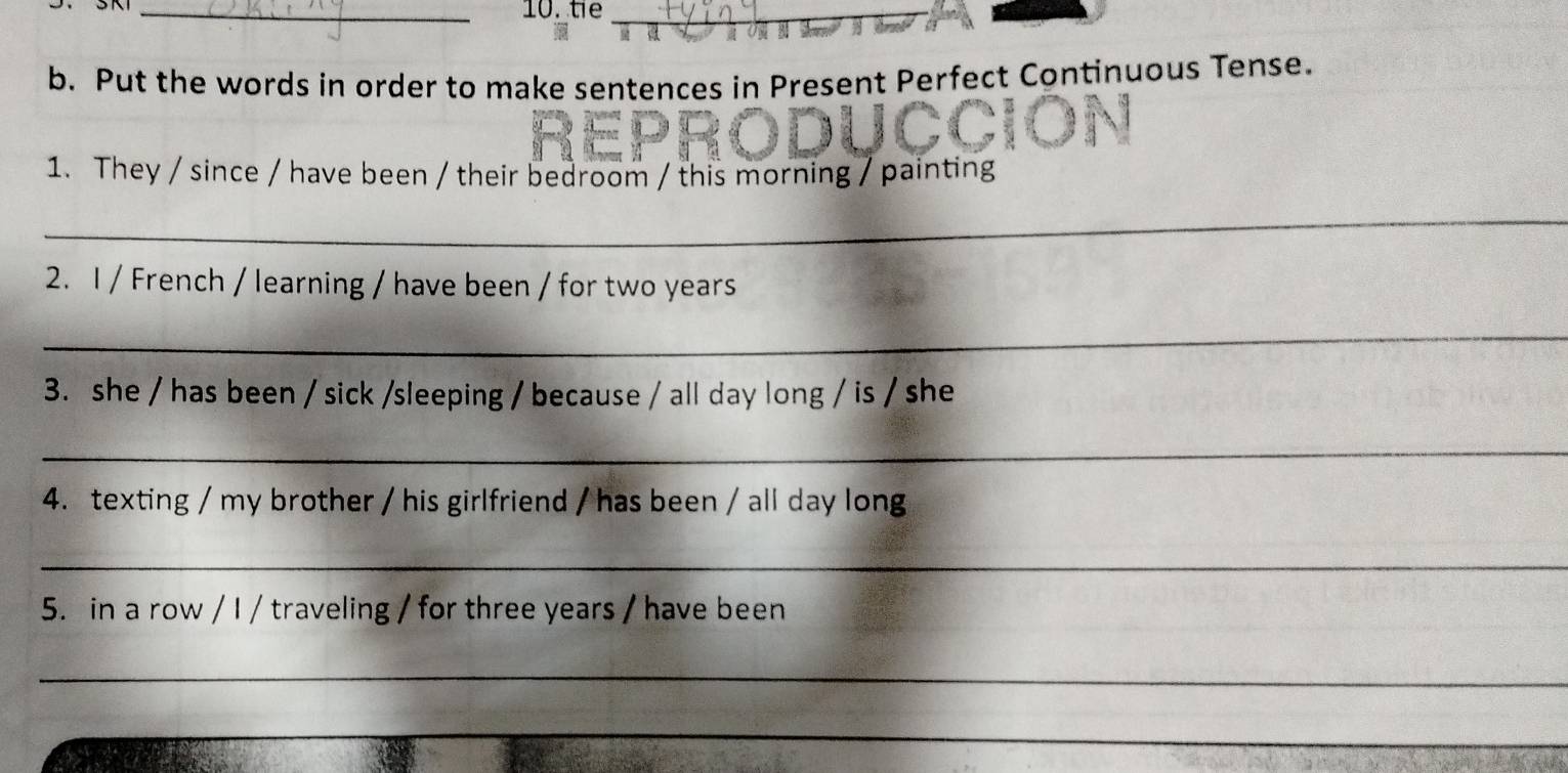 te_ 
b. Put the words in order to make sentences in Present Perfect Continuous Tense. 
1. They / since / have been / their bedroom / this morning / painting 
_ 
2. I / French / learning / have been / for two years
_ 
3. she / has been / sick /sleeping / because / all day long / is / she 
_ 
4. texting / my brother / his girlfriend / has been / all day long 
_ 
5. in a row / I / traveling / for three years / have been 
_ 
_ 
_ 
_