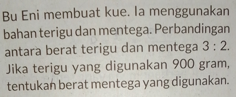 Bu Eni membuat kue. Ia menggunakan 
bahan terigu dan mentega. Perbandingan 
antara berat terigu dan mentega 3:2. 
Jika terigu yang digunakan 900 gram, 
tentukan berat mentega yang digunakan.