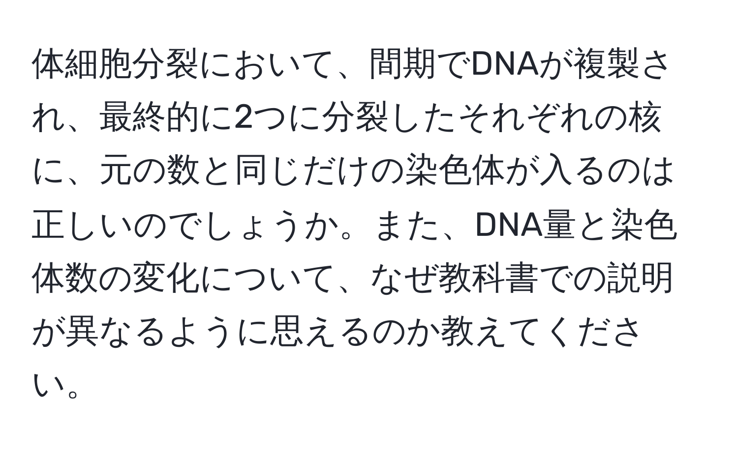 体細胞分裂において、間期でDNAが複製され、最終的に2つに分裂したそれぞれの核に、元の数と同じだけの染色体が入るのは正しいのでしょうか。また、DNA量と染色体数の変化について、なぜ教科書での説明が異なるように思えるのか教えてください。