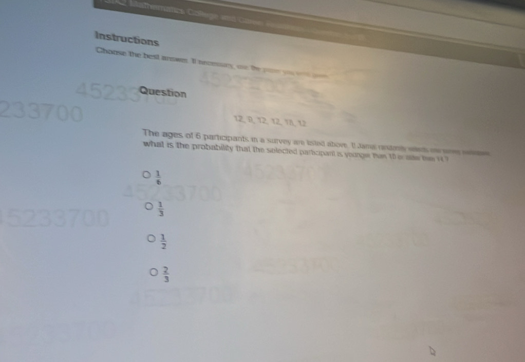 Mathematcs Coege a can 
Instructions
Choose the best answer. Il necessry, oe: the pier you we ge
Question
12, 9, 12, 12, 18, 12
The ages of 6 participants in a survey are listed above. Il Jamai randomly velects one saes neme
what is the probability that the solected participant is younger thim 10 or olde the 14 ?
 1/6 
 1/3 
 1/2 
 2/3 