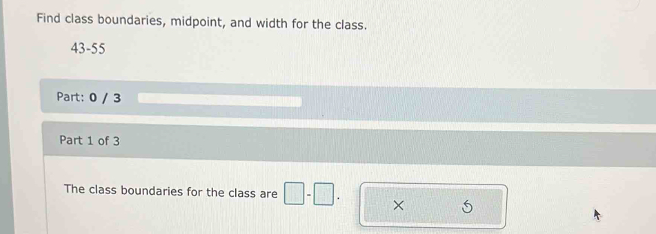 Find class boundaries, midpoint, and width for the class. 
43-55 
Part: 0 / 3 
Part 1 of 3 
The class boundaries for the class are □ -□. ×