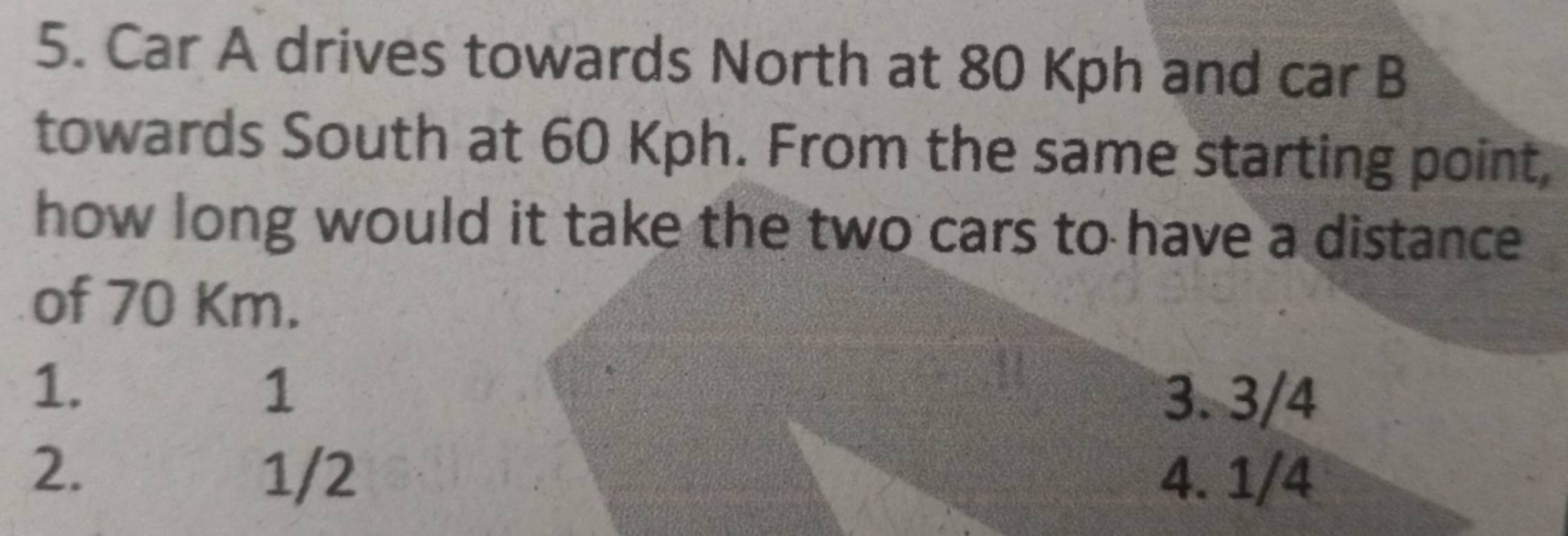 Car A drives towards North at 80 Kph and car B
towards South at 60 Kph. From the same starting point,
how long would it take the two cars to have a distance
of 70 Km.
1.
1 3. 3/4
2. 1/2 4. 1/4