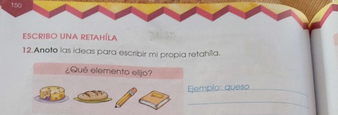 150 
ESCRIBO UNA RETAHÍLA 
12.Anoto las ideas para escribir mi propia retahíla. 
¿Qué elemento elijo? 
Ejemplo: queso_ 
_