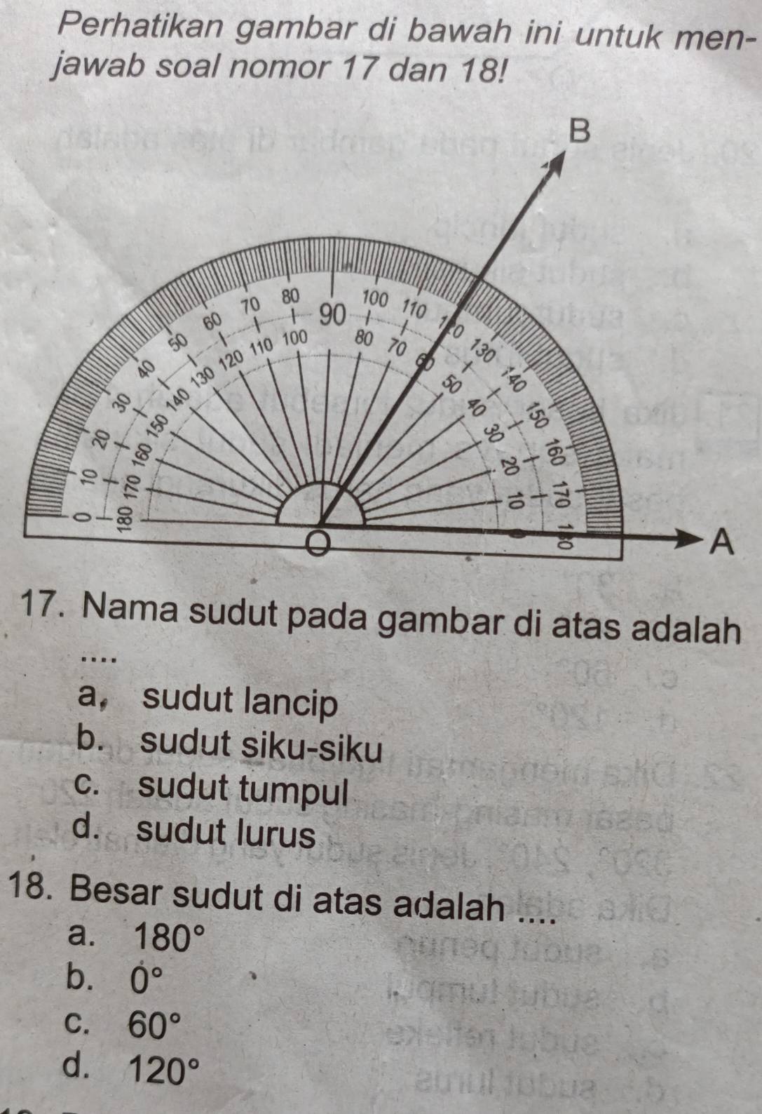 Perhatikan gambar di bawah ini untuk men-
jawab soal nomor 17 dan 18!
17. Nama sudut pada gambar di atas adalah
…
a, sudut lancip
b. sudut siku-siku
c. sudut tumpul
d. sudut lurus
18. Besar sudut di atas adalah ....
a. 180°
b. 0°
C. 60°
d. 120°