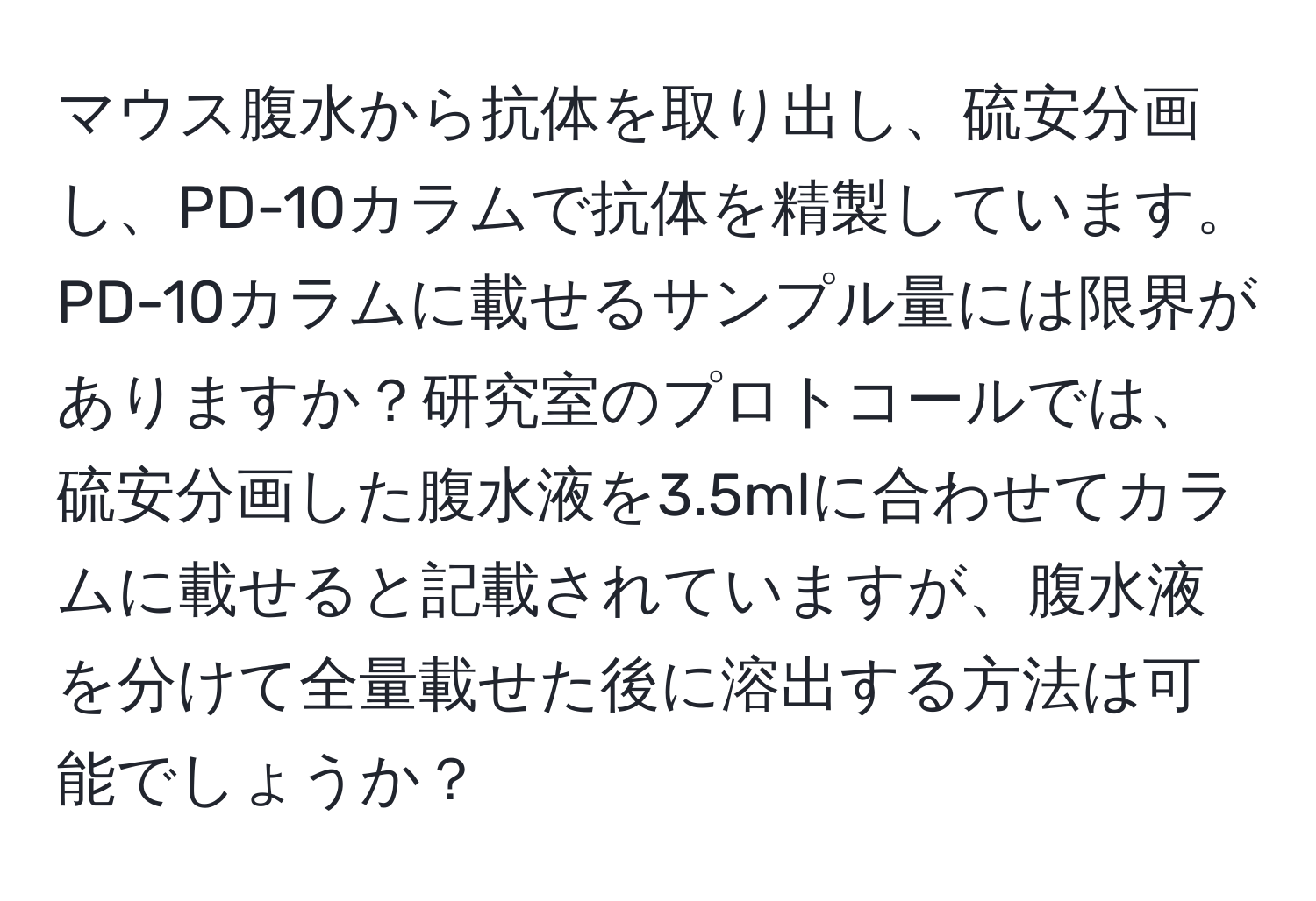 マウス腹水から抗体を取り出し、硫安分画し、PD-10カラムで抗体を精製しています。PD-10カラムに載せるサンプル量には限界がありますか？研究室のプロトコールでは、硫安分画した腹水液を3.5mlに合わせてカラムに載せると記載されていますが、腹水液を分けて全量載せた後に溶出する方法は可能でしょうか？