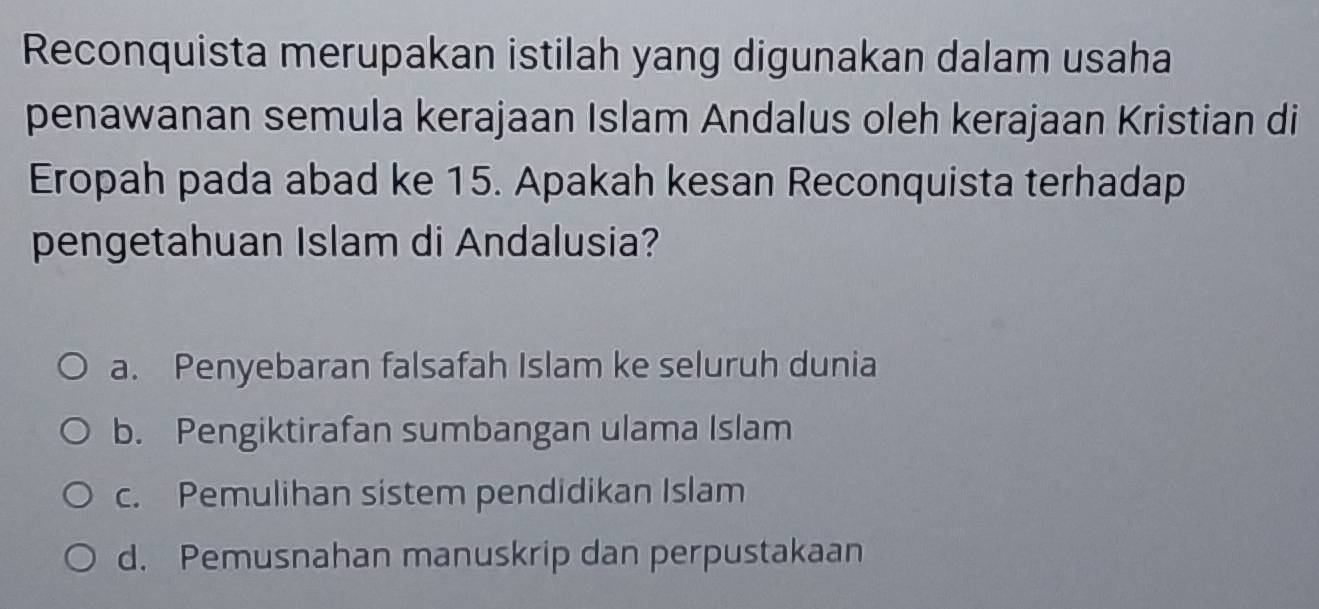 Reconquista merupakan istilah yang digunakan dalam usaha
penawanan semula kerajaan Islam Andalus oleh kerajaan Kristian di
Eropah pada abad ke 15. Apakah kesan Reconquista terhadap
pengetahuan Islam di Andalusia?
a. Penyebaran falsafah Islam ke seluruh dunia
b. Pengiktirafan sumbangan ulama Islam
c. Pemulihan sistem pendidikan Islam
d. Pemusnahan manuskrip dan perpustakaan