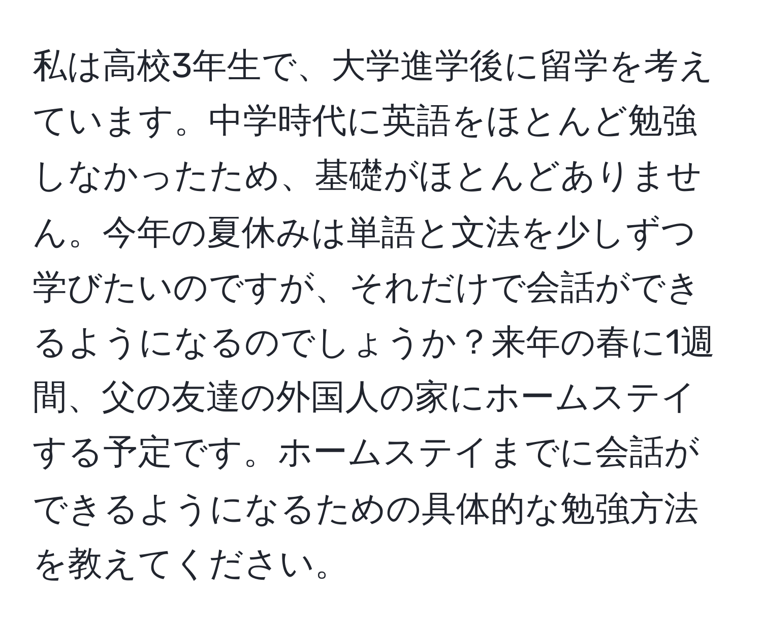 私は高校3年生で、大学進学後に留学を考えています。中学時代に英語をほとんど勉強しなかったため、基礎がほとんどありません。今年の夏休みは単語と文法を少しずつ学びたいのですが、それだけで会話ができるようになるのでしょうか？来年の春に1週間、父の友達の外国人の家にホームステイする予定です。ホームステイまでに会話ができるようになるための具体的な勉強方法を教えてください。