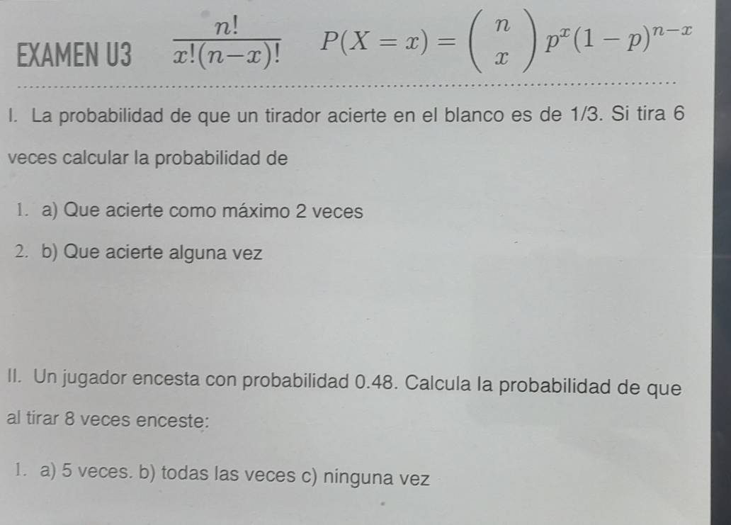 EXAMEN U3  n!/x!(n-x)!  P(X=x)=beginpmatrix n xendpmatrix p^x(1-p)^n-x
l. La probabilidad de que un tirador acierte en el blanco es de 1/3. Si tira 6
veces calcular la probabilidad de
1. a) Que acierte como máximo 2 veces
2. b) Que acierte alguna vez
II. Un jugador encesta con probabilidad 0.48. Calcula la probabilidad de que
al tirar 8 veces enceste:
1. a) 5 veces. b) todas las veces c) ninguna vez