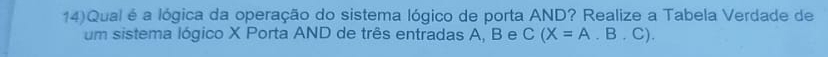 14)Qual é a lógica da operação do sistema lógico de porta AND? Realize a Tabela Verdade de 
um sistema lógico X Porta AND de três entradas A, B e C(X=A.B.C).