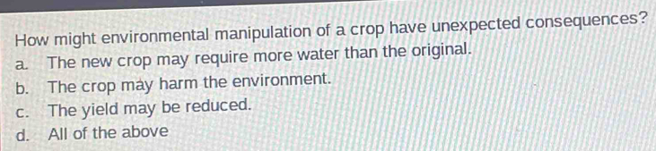 How might environmental manipulation of a crop have unexpected consequences?
a. The new crop may require more water than the original.
b. The crop may harm the environment.
c. The yield may be reduced.
d. All of the above