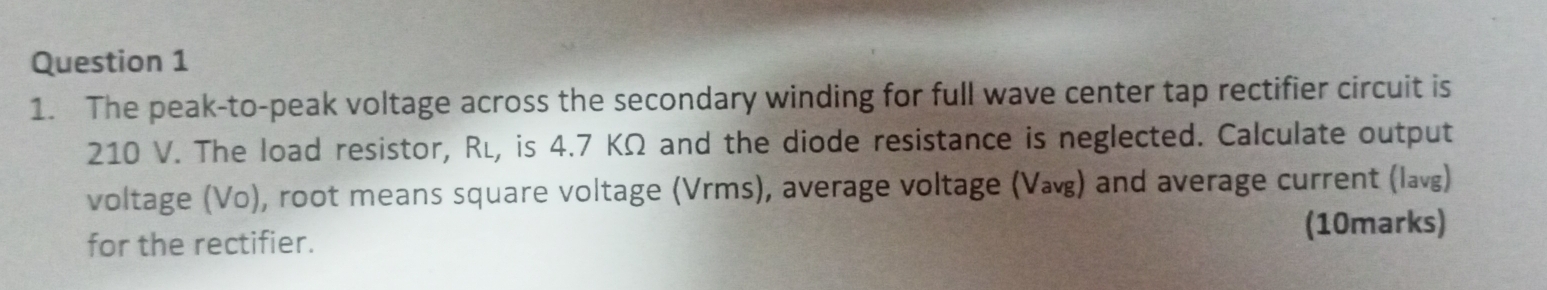 The peak-to-peak voltage across the secondary winding for full wave center tap rectifier circuit is
210 V. The load resistor, Ré, is 4.7 KΩ and the diode resistance is neglected. Calculate output 
voltage (Vo), root means square voltage (Vrms), average voltage () and average current (l) 
for the rectifier. (10marks)