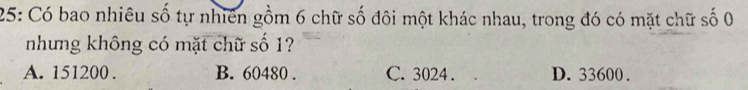 25: Có bao nhiêu số tự nhiên gồm 6 chữ số đôi một khác nhau, trong đó có mặt chữ số 0
nhưng không có mặt chữ số 1?
A. 151200. B. 60480. C. 3024. D. 33600.