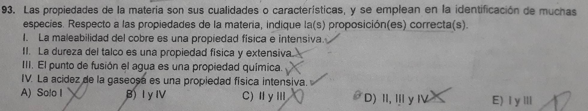 Las propiedades de la materia son sus cualidades o características, y se emplean en la identificación de muchas
especies. Respecto a las propiedades de la materia, indique la(s) proposición(es) correcta(s).
I. La maleabilidad del cobre es una propiedad física e intensiva.
II. La dureza del talco es una propiedad física y extensiva
III. El punto de fusión el agua es una propiedad química.
IV. La acidez de la gaseosa es una propiedad física intensiva.
A) Solo I B) I yIV C)ⅡyⅢ
D) I, Il y l E)ⅠγⅢ