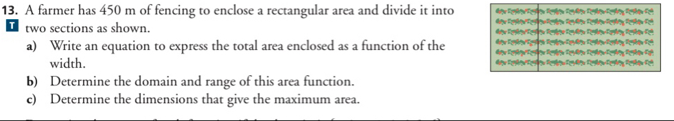 A farmer has 450 m of fencing to enclose a rectangular area and divide it into 
two sections as shown. 
a) Write an equation to express the total area enclosed as a function of the 
width. 
b) Determine the domain and range of this area function. 
c) Determine the dimensions that give the maximum area.