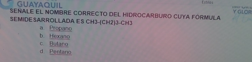 GUAYAQUIL Estilos

YGLOR
SEÑALE EL NOMBRE CORRECTO DEL HIDROCARBURO CUYA FÓRMULA
SEMIDESARROLLADA ES CH3-(CH2)3-CH3
a. Propano
b Hexano
c. Butano
d. Pentano