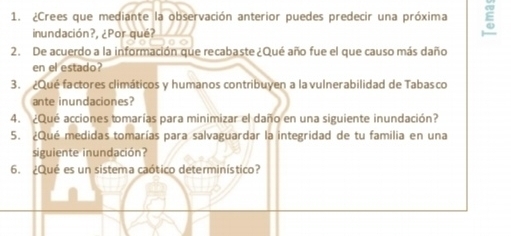 ¿Crees que mediante la observación anterior puedes predecir una próxima ξ 
inundación?, ¿Por qué? 
2. De acuerdo a la información que recabaste ¿Qué año fue el que causo más daño 
en el estado? 
3. ¿Qué factores climáticos y humanos contribuyen a la vulnerabilidad de Tabasco 
ante inundaciones? 
4. ¿Qué acciones tomarías para minimizar el daño en una siguiente inundación? 
5. ¿Qué medidas tomarías para salvaguardar la integridad de tu familia en una 
siguiente inundación? 
6. ¿Qué es un sistema caótico determinístico?