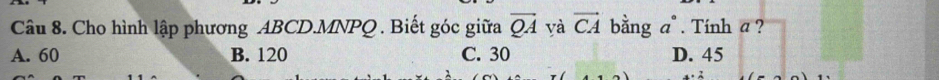 Cho hình lập phương ABCD. MNPQ. Biết góc giữa vector QA yà vector CA bằng a°. Tính a ?
A. 60 B. 120 C. 30 D. 45