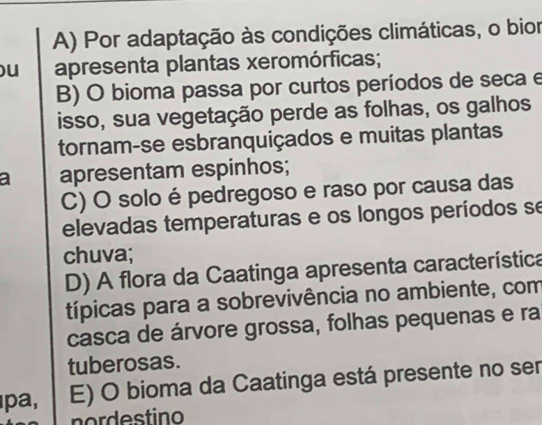 A) Por adaptação às condições climáticas, o bior
u apresenta plantas xeromórficas;
B) O bioma passa por curtos períodos de seca e
isso, sua vegetação perde as folhas, os galhos
tornam-se esbranquiçados e muitas plantas
a apresentam espinhos;
C) O solo é pedregoso e raso por causa das
elevadas temperaturas e os longos períodos se
chuva;
D) A flora da Caatinga apresenta característica
típicas para a sobrevivência no ambiente, com
casca de árvore grossa, folhas pequenas e ra
tuberosas.
ıpa, E) O bioma da Caatinga está presente no ser
nordestino