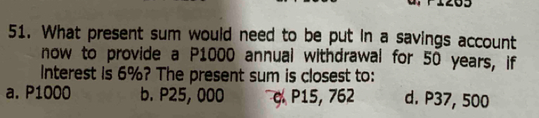 What present sum would need to be put in a savings account
now to provide a P1000 annual withdrawal for 50 years, if
Interest is 6%? The present sum is closest to:
a. P1000 b. P25, 000 c P15, 762 d. P37, 500