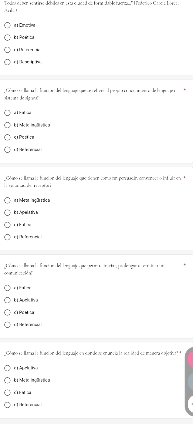 Todos deben sentirse débiles en esta ciudad de formidable fuerza...'' (Federico García Lorca,
Ávila.)
a) Emotiva
b) Poética
c) Referencial
d) Descriptiva
¿Cómo se llama la función del lenguaje que se refiere al propio conocimiento de lenguaje o
sistema de signos?
a) Fática
b) Metalingüística
c) Poética
d) Referencial
;Cómo se llama la función del lenguaje que tienen como fin persuadir, convencer o influir en*
la voluntad del receptor?
a) Metalingüística
b) Apelativa
c) Fática
d) Referencial
¿Cómo se llama la función del lenguaje que permite iniciar, prolongar o terminar una
comunicación?
a) Fática
b) Apelativa
c) Poética
d) Referencial
¿Cómo se llama la función del lenguaje en donde se enuncia la realidad de manera objetiva? *
a) Apelativa
b) Metalingüística
c) Fática
d) Referencial