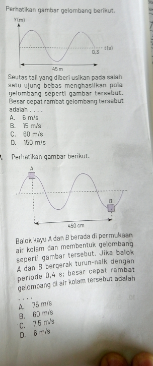 Perhatikan gambar gelombang berikut.
Seutas tali yang diberi usikan pada salah
satu ujung bebas menghasilkan pola
gelombang seperti gambar tersebut.
Besar cepat rambat gelombang tersebut
adalah . . . .
A. 6 m/s
B. 15 m/s
C. 60 m/s
D. 150 m/s
Perhatikan gambar berikut.
Balok kayu A dan B berada di permukaan
air kolam dan membentuk gelombang
seperti gambar tersebut. Jika balok
A dan B bergerak turun-naik dengan
periode 0,4 s; besar cepat rambat
gelombang di air kolam tersebut adalah
A. 75 m/s
B. 60 m/s C. 7,5 m/s
D. 6 m/s