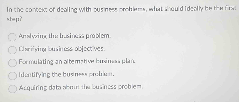 In the context of dealing with business problems, what should ideally be the first
step?
Analyzing the business problem.
Clarifying business objectives.
Formulating an alternative business plan.
Identifying the business problem.
Acquiring data about the business problem.