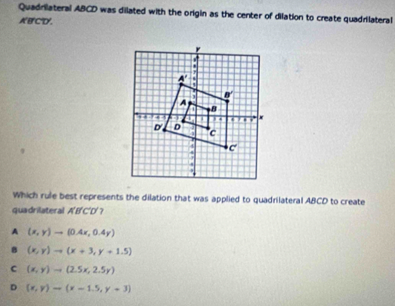 Quadriateral ABCD was dilated with the origin as the center of dilation to create quadrilateral
ABCD.
Which rule best represents the dilation that was applied to quadrilateral ABCD to create
quadrilateral A BC D?
A (x,y)to (0.4x,0.4y)
B (x,y)to (x+3,y+1.5)
C (x,y)to (2.5x,2.5y)
D (x,y)to (x-1.5,y+3)