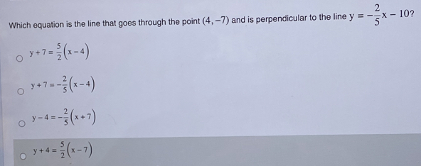 Which equation is the line that goes through the point (4,-7) and is perpendicular to the line y=- 2/5 x-10 7
y+7= 5/2 (x-4)
y+7=- 2/5 (x-4)
y-4=- 2/5 (x+7)
y+4= 5/2 (x-7)