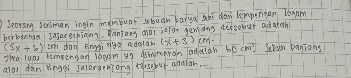 Seorang suniman ingin membuar sebugh karya schi dar lempengan l0gam 
berbentue Jagangenjans. Panjang alas sajar genjdns tersebur adacah
(3x+6) cm dan Hnggìnya adalah (x+3)cm. 
Jika luas lempengan logam yg diburuhran adalan 60cm^2 Selisin panjans 
aloI dan ringgi sasarsenjang tersebur adalan. . .