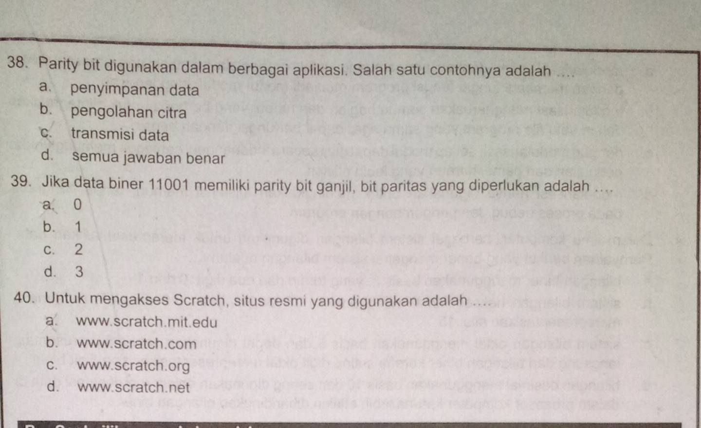 Parity bit digunakan dalam berbagai aplikasi. Salah satu contohnya adalah ....
a. penyimpanan data
b. pengolahan citra
c. transmisi data
d. semua jawaban benar
39. Jika data biner 11001 memiliki parity bit ganjil, bit paritas yang diperlukan adalah ....
a 0
b. 1
c. 2
d. 3
40. Untuk mengakses Scratch, situs resmi yang digunakan adalah ....
a. www.scratch.mit.edu
b. www.scratch.com
c. www.scratch.org
d. www.scratch.net