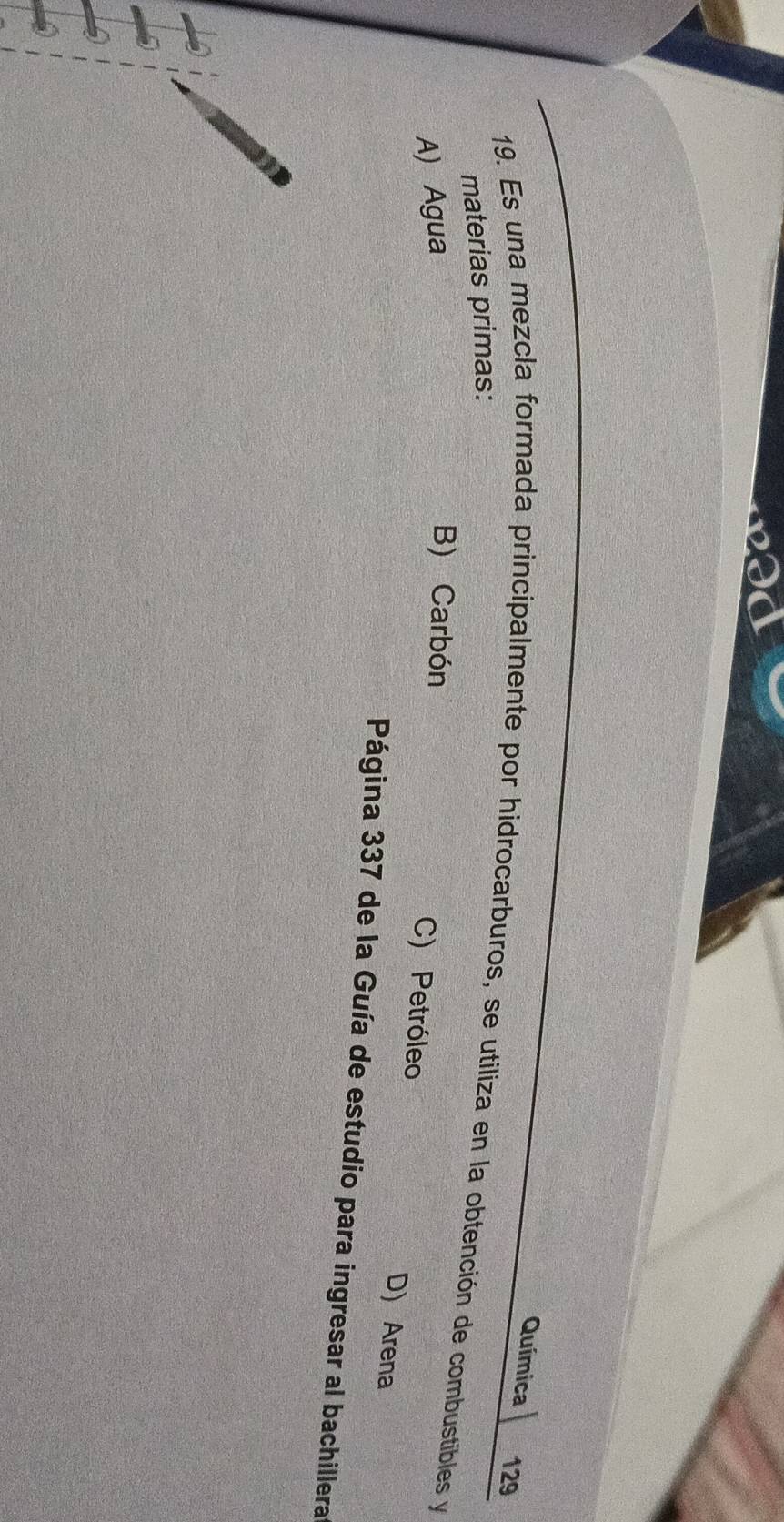 Química 129
19. Es una mezcla formada principalmente por hidrocarburos, se utiliza en la obtención de combustibles y
materias primas:
A) Agua
B) Carbón C) Petróleo D) Arena
Página 337 de la Guía de estudio para ingresar al bachillera