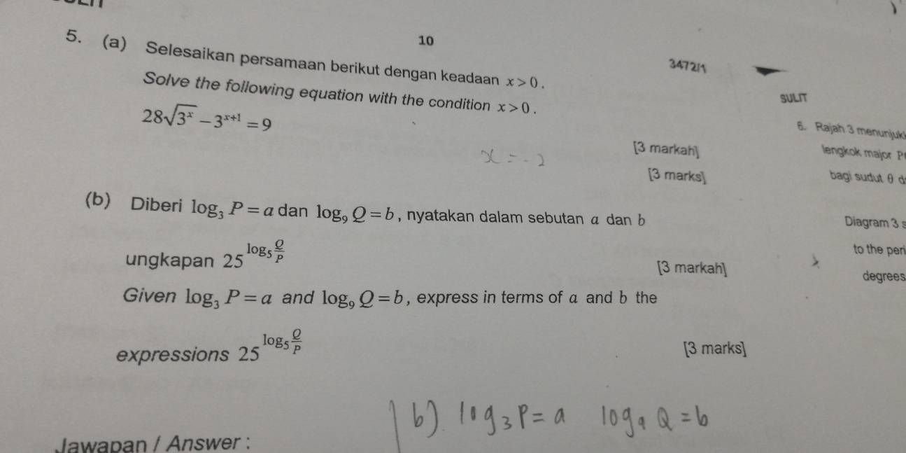 10 347211 
5. (a) Selesaikan persamaan berikut dengan keadaan x>0. 
Solve the following equation with the condition x>0. 
SULIT 
6. Rajah 3 menunjuk
28sqrt(3^x)-3^(x+1)=9 [3 markah] 
lengkok major P
[3 marks] bagi sudut θ d
(b) Diberi log _3P=a dan log _9Q=b , nyatakan dalam sebutan α dan b
Diagram 3 
ungkapan 25^(log _5) Q/P 
to the per 
[3 markah] degrees 
Given log _3P=a and log _9Q=b , express in terms of a and b the 
expressions 25^(log _5) Q/P  [3 marks] 
Jawapan / Answer :