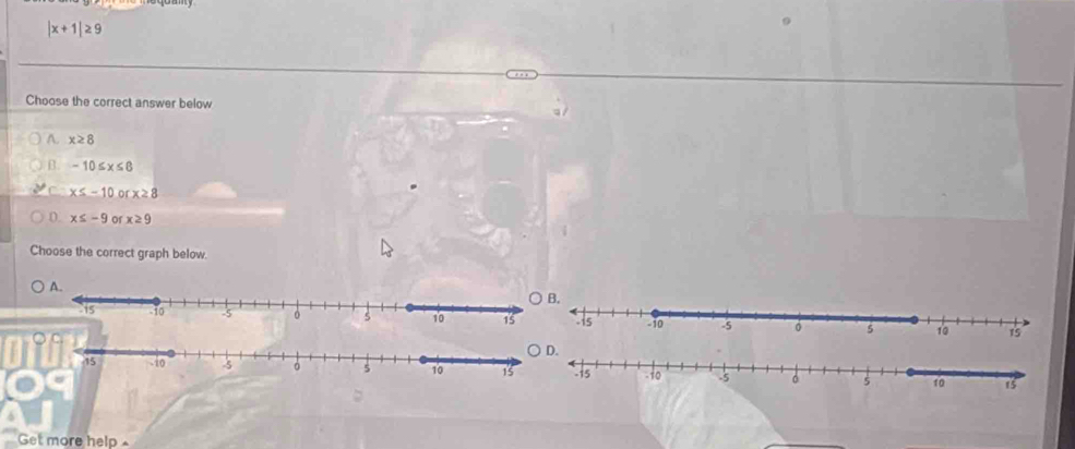 |x+1|≥ 9
Choose the correct answer below
A. x≥ 8
B. -10≤ x≤ 8
C x≤ -10 n x≥ 8
0. x≤ -9 of x≥ 9
Choose the correct graph below.

Get more help .