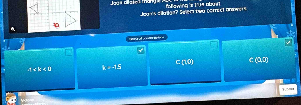 Joan dilated triangle ABC
following is true about
Joan's dilation? Select two correct answers.
Select all correct aptions
C(1,0)
C(0,0)
-1
k=-1.5
Submit
Victons