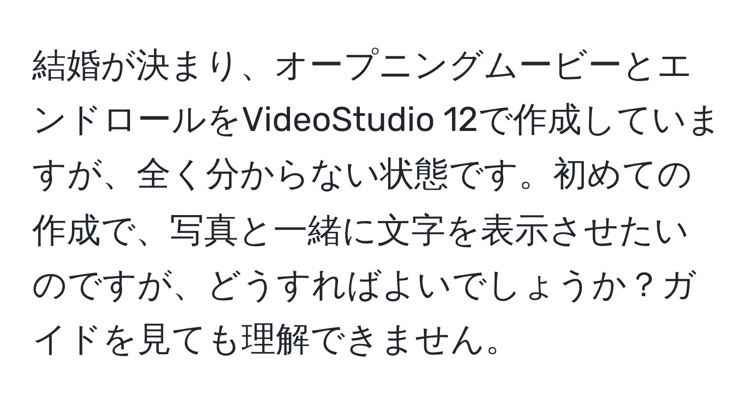 結婚が決まり、オープニングムービーとエンドロールをVideoStudio 12で作成していますが、全く分からない状態です。初めての作成で、写真と一緒に文字を表示させたいのですが、どうすればよいでしょうか？ガイドを見ても理解できません。