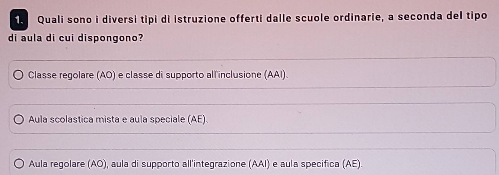 Quali sono i diversi tipi di istruzione offerti dalle scuole ordinarie, a seconda del tipo
di aula di cui dispongono?
Classe regolare (AO) e classe di supporto all'inclusione (AAI).
Aula scolastica mista e aula speciale (AE).
Aula regolare (AO), aula di supporto all'integrazione (AAI) e aula specifica (AE).