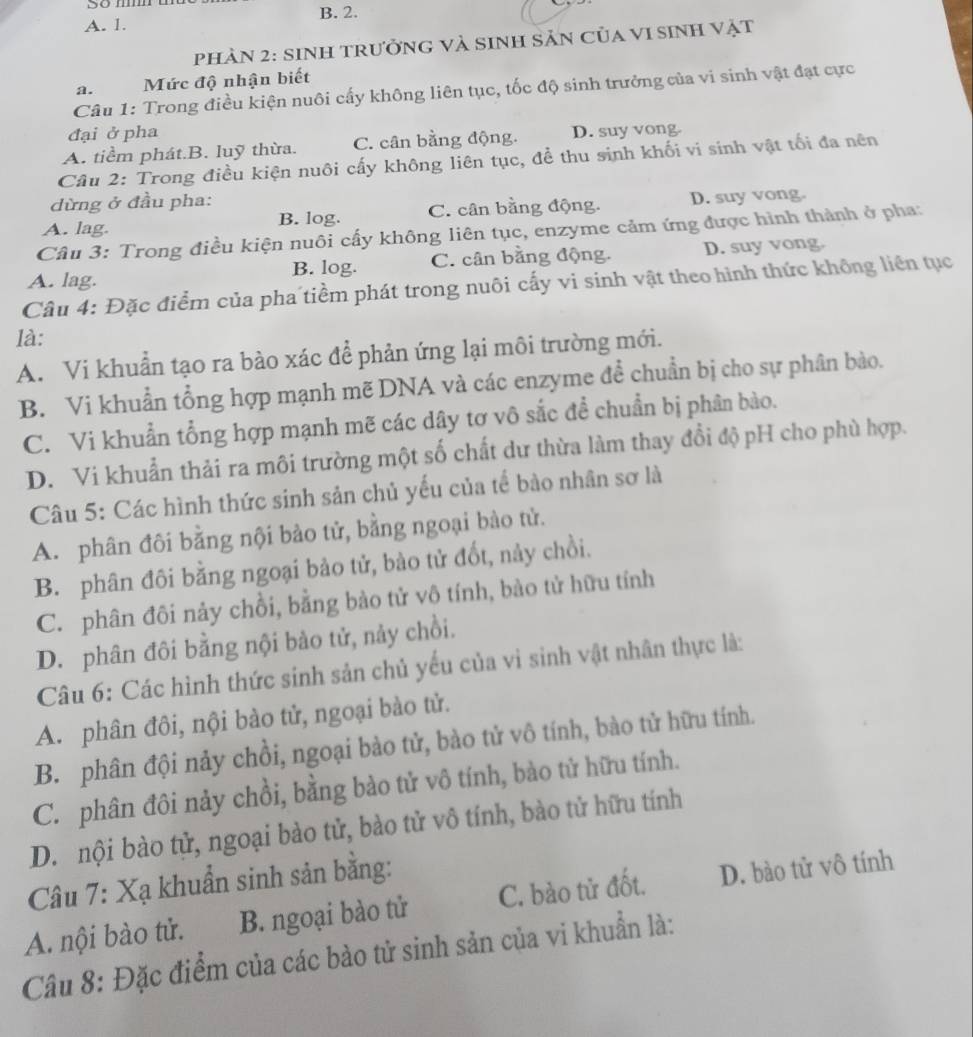 5º m B. 2.
A. 1.
pHÀN 2: sinH trưởnG và sinh Sản Của vI sinh vật
a. Mức độ nhận biết
Câu 1: Trong điều kiện nuôi cấy không liên tục, tốc độ sinh trưởng của vi sinh vật đạt cực
đại ở pha
A. tiềm phát.B. luỹ thừa. C. cân bằng động. D. suy vong.
Câu 2: Trong điều kiện nuôi cấy không liên tục, đề thu sinh khối vi sinh vật tối đa nên
dừng ở đầu pha:
A. lag. B. log. C. cân bằng động. D. suy vong.
Câu 3: Trong điều kiện nuôi cấy không liên tục, enzyme cảm ứng được hình thành ở pha:
A. lag. B. log. C. cân bằng động. D. suy vong.
Câu 4: Đặc điểm của pha tiềm phát trong nuôi cấy vi sinh vật theo hình thức không liên tục
là:
A. Vi khuẩn tạo ra bào xác để phản ứng lại môi trường mới.
B. Vi khuẩn tổng hợp mạnh mẽ DNA và các enzyme để chuẩn bị cho sự phân bào.
C. Vi khuẩn tổng hợp mạnh mẽ các dây tơ vô sắc để chuẩn bị phân bào.
D. Vi khuẩn thải ra môi trường một số chất dư thừa làm thay đổi độ pH cho phù hợp.
Câu 5: Các hình thức sinh sản chủ yếu của tế bào nhân sơ là
A. phân đôi bằng nội bào tử, bằng ngoại bào tử.
B. phân đôi bằng ngoại bào tử, bào tử đốt, này chồi.
C. phân đôi nảy chồi, bằng bào tử vô tính, bào tử hữu tính
D. phân đôi bằng nội bào tử, nảy chồi.
Câu 6: Các hình thức sinh sản chủ yếu của vì sinh vật nhân thực là:
A. phân đôi, nội bào tử, ngoại bào tử.
B. phân đội nảy chồi, ngoại bào tử, bào tử vô tính, bào tử hữu tính.
C. phân đôi nảy chồi, bằng bào tử vô tính, bào tử hữu tính.
D. nội bào tử, ngoại bào tử, bào tử vô tính, bào tử hữu tính
Câu 7: Xạ khuẩn sinh sản bằng:
A. nội bào tử. B. ngoại bào tử C. bào tử đốt. D. bào tử vô tính
Câu 8: Đặc điểm của các bào tử sinh sản của vi khuẩn là: