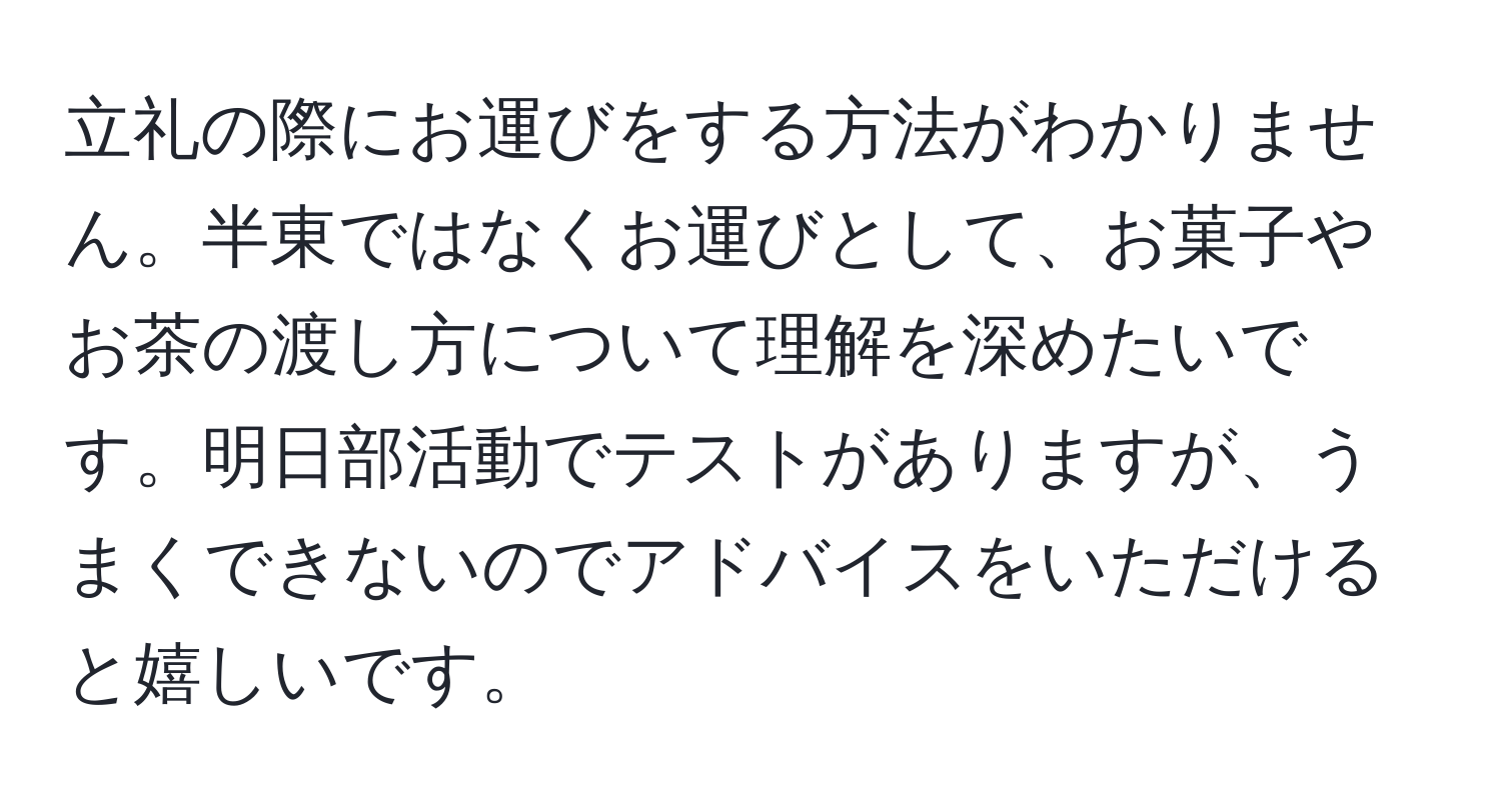 立礼の際にお運びをする方法がわかりません。半東ではなくお運びとして、お菓子やお茶の渡し方について理解を深めたいです。明日部活動でテストがありますが、うまくできないのでアドバイスをいただけると嬉しいです。