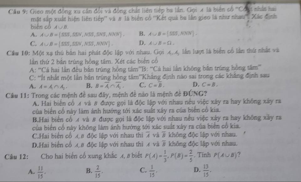 Gieo một động xu cân đổi và động chất liên tiếp ba lân. Gọi x là biến cổ '''Cóất nhật hai
mật sắp xuất hiện liên tiếp'' và # là biến cổ ''Kết quả ba lần gieo là như nhau''. Xác định
biến cổ A∪ B.
A. A∪ B= SSS,SSN,NSS,SNS,NNN . B. A∪ B= SSS,NNW .
C. A∪ B= SSS,SSN,NSS,NNN . D. A∪ B=Omega ,
Câu 10: Một xạ thú bản hai phát độc lập với nhau. Gọi A,A, lẫn lượt là biển cố lần thứ nhất và
lần thứ 2 bắn trúng hồng tâm. Xét các biến cố
A: “Cá hai lần đều bắn trúng hồng tâm”B: “Cá hai lần không bắn trúng hồng tâm”
C: “Ít nhất một lần bắn trúng hồng tâm”Khẳng định nào sai trong các khẳng định sau
A. A=A_1∩ A_2, B. B=overline A_1∩ overline A_2, C. C=overline B, D. C=B.
Câu 11: Trong các mệnh đề sau đây, mệnh đề nào là mệnh đề ĐÚNG?
A. Hai biến cố A và # được gọi là độc lập với nhau nếu việc xây ra hay không xây ra
của biến cố này làm ảnh hướng tới xác suất xây ra của biến cố kia.
B.Hai biến cố x và 8 được gọi là độc lập với nhau nếu việc xây ra hay không xây ra
của biến cố này không làm ảnh hướng tới xác suất xây ra của biển cố kia.
C.Hai biến cố 4,B độc lập với nhau thì overline A và overline B không độc lập với nhau.
D.Hai biến cố 4,8 độc lập với nhau thì 4 và overline B không độc lập với nhau.
Câu 12: Cho hai biến cố xung khắc 4, 8 biết P(A)= 1/3 ,P(B)= 2/5 . Tính P(A∪ B) ?
C.
D.
A.  11/15 ,  2/15 .  1/15 ,  13/15 .
B.