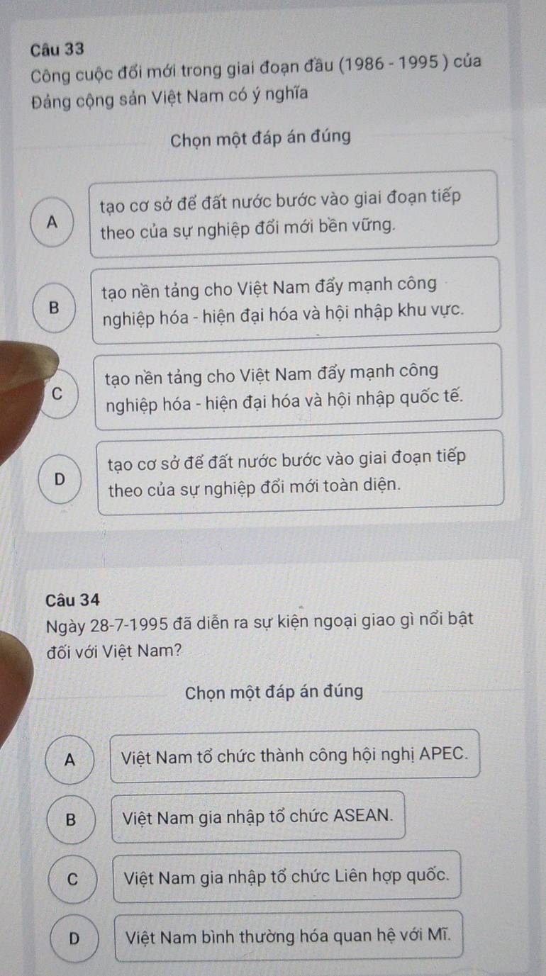 Công cuộc đổi mới trong giai đoạn đầu (1986 - 1995 ) của
Đảng cộng sản Việt Nam có ý nghĩa
Chọn một đáp án đúng
tạo cơ sở để đất nước bước vào giai đoạn tiếp
A theo của sự nghiệp đổi mới bền vững.
tạo nền tảng cho Việt Nam đấy mạnh công
B
nghiệp hóa - hiện đại hóa và hội nhập khu vực.
tạo nền tảng cho Việt Nam đẩy mạnh công
C
nghiệp hóa - hiện đại hóa và hội nhập quốc tế.
tạo cơ sở để đất nước bước vào giai đoạn tiếp
D theo của sự nghiệp đổi mới toàn diện.
Câu 34
Ngày 28-7-1995 đã diễn ra sự kiện ngoại giao gì nổi bật
đối với Việt Nam?
Chọn một đáp án đúng
A Việt Nam tổ chức thành công hội nghị APEC.
B Việt Nam gia nhập tổ chức ASEAN.
C Việt Nam gia nhập tổ chức Liên hợp quốc.
D Việt Nam bình thường hóa quan hệ với Mĩ.