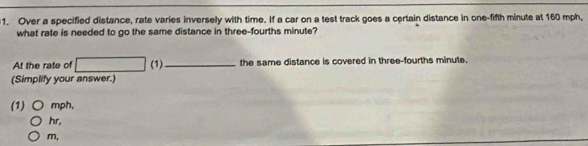 Over a specified distance, rate varies inversely with time. If a car on a test track goes a certain distance in one-fifth minute at 160 mph, 
what rate is needed to go the same distance in three-fourths minute? 
At the rate of □ (1)_ the same distance is covered in three-fourths minute. 
(Simplify your answer.) 
(1) mph,
hr,
m,