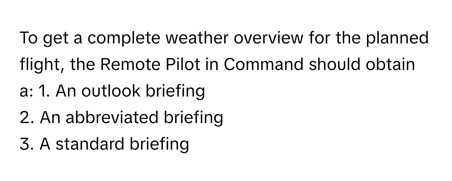 To get a complete weather overview for the planned flight, the Remote Pilot in Command should obtain a:  1. An outlook briefing
2. An abbreviated briefing
3. A standard briefing