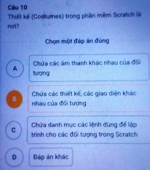 Thiết kế (Costumes) trong phần mềm Scratch là
nơi?
Chọn một đáp án đúng
Chứa các âm thanh khác nhau của đối
A
tượng
Chứa các thiết kế, các giao diện khác
B nhau của đối tượng
Chứa danh mục các lệnh dùng để lập
C trình cho các đối tượng trong Scratch
D Đáp án khác