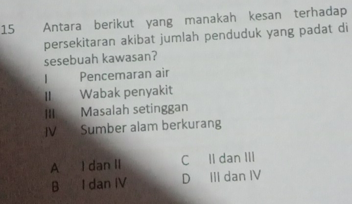 Antara berikut yang manakah kesan terhadap
persekitaran akibat jumlah penduduk yang padat di
sesebuah kawasan?
1 Pencemaran air
Wabak penyakit
1 | Masalah setinggan
JV Sumber alam berkurang
A I dan II C II dan III
B I dan IV D III dan IV