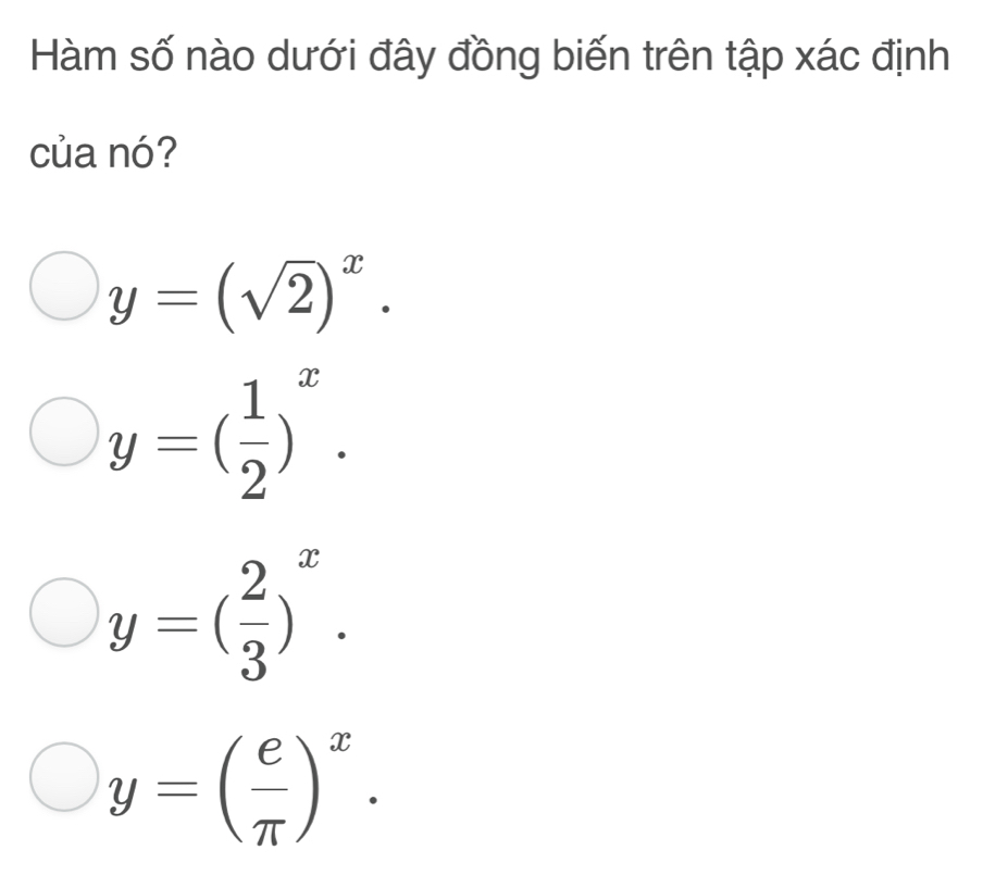 Hàm số nào dưới đây đồng biến trên tập xác định
của nó?
y=(sqrt(2))^x.
y=( 1/2 )^x.
y=( 2/3 )^x.
y=( e/π  )^x.