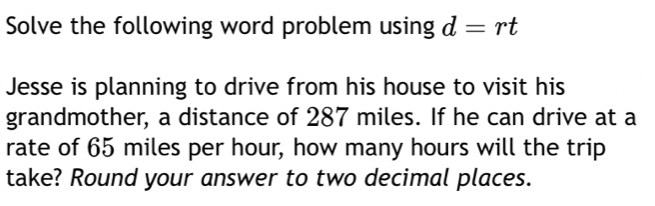 Solve the following word problem using d=rt
Jesse is planning to drive from his house to visit his 
grandmother, a distance of 287 miles. If he can drive at a 
rate of 65 miles per hour, how many hours will the trip 
take? Round your answer to two decimal places.