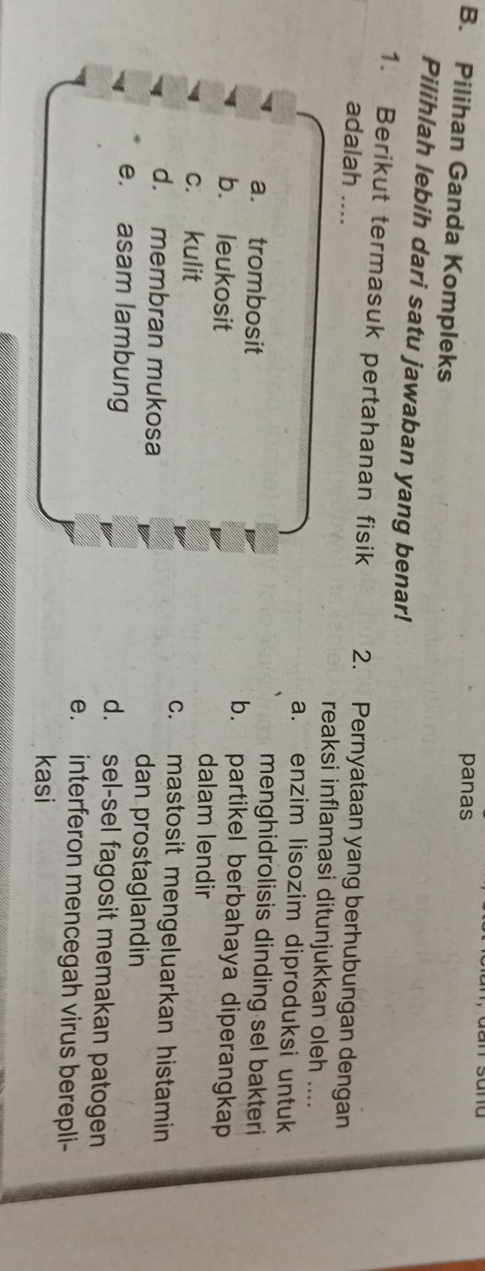 panas
B. Pilihan Ganda Kompleks
Pilihlah lebih dari satu jawaban yang benar!
1. Berikut termasuk pertahanan fisik 2. Pernyataan yang berhubungan dengan
adalah reaksi inflamasi ditunjukkan oleh ....
a. enzim lisozim diproduksi untuk
menghidrolisis dinding sel bakteri
a. trombosit b. partikel berbahaya diperangkap
b. leukosit dalam lendir
c. kulit c. mastosit mengeluarkan histamin
d. membran mukosa dan prostaglandin
e. asam lambung d. sel-sel fagosit memakan patogen
e. interferon mencegah virus berepli-
kasi