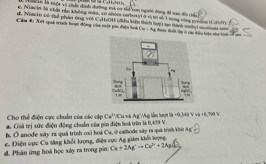 C_6H_5NO_2
1. Macin là một vi chất dinh dưỡng mà cơ thể con người dùng để trao đổi chất
c. Niacin là chất rắn không màu, có nhóm carboxyl ở vị trí số 3 trong vòng pyridine (C_5H_5N).
d. Niacin có thể phản ứng với C_2H_5 OH (điều kiện thích hợp) tạo thành methyl nicotinate ester.
Câu 4: Xét quá trình hoạt động của một pin điện hoá Cu - Ag được thiết lập ở các điều kiện như hình về sau:
Cho thế điện cực chuẩn của các cặp Cu^(2+)/C Cu và Ag^+ */Ag lần lượt là +0,340 V vdot a+0,799V.
a. Giá trị sức điện động chuẩn của pin điện hoá trên là 0,459 V.
b. Ở anode xảy ra quá trình oxi hoá Cu, ở cathode xảy ra quá trình khử Ag^+
c. Điện cực Cu tăng khối lượng, điện cực Ag giảm khối lượng.
d. Phản ứng hoá học xảy ra trong pin: Cu+2Ag^+to Cu^(2+)+2Ag