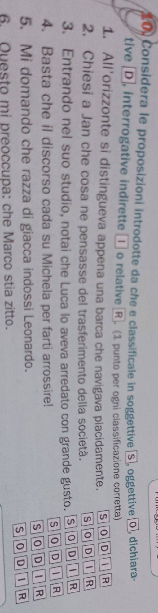 10, Considera le proposizioni introdotte da che e classificale in soggettive [S], oggettive [o], dichiara-
tive D, interrogative indirette ① o relative R. (1 punto per ogni classificazione corretta)
1. All’orizzonte si distingueva appena una barca che navigava placidamente. SODI R
2. Chiesi a Jan che cosa ne pensasse del trasferimento della società.
SOD I R
3. Entrando nel suo studio, notai che Luca lo aveva arredato con grande gusto. SOD
R
SOD i R
4. Basta che il discorso cada su Michela per farti arrossire!
so D i R
5. Mi domando che razza di giacca indossi Leonardo.
S o D  R
6. Ouesto mi preoccupa: che Marco stia zitto.