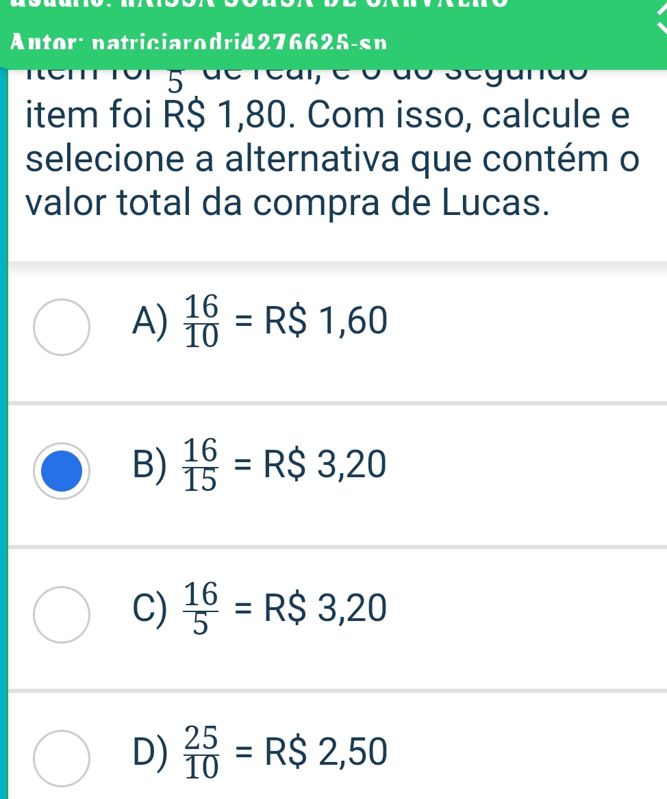 Autor: natriciarodri4276625-sn
5
item foi R$ 1,80. Com isso, calcule e
selecione a alternativa que contém o
valor total da compra de Lucas.
A)  16/10 =R$1,60
B)  16/15 =R$3,20
C)  16/5 =R$3,20
D)  25/10 =R$2,50